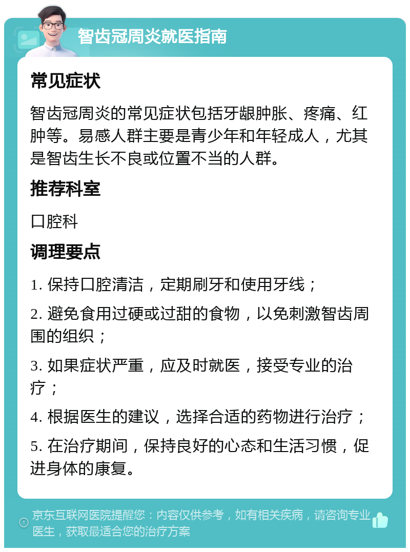 智齿冠周炎就医指南 常见症状 智齿冠周炎的常见症状包括牙龈肿胀、疼痛、红肿等。易感人群主要是青少年和年轻成人，尤其是智齿生长不良或位置不当的人群。 推荐科室 口腔科 调理要点 1. 保持口腔清洁，定期刷牙和使用牙线； 2. 避免食用过硬或过甜的食物，以免刺激智齿周围的组织； 3. 如果症状严重，应及时就医，接受专业的治疗； 4. 根据医生的建议，选择合适的药物进行治疗； 5. 在治疗期间，保持良好的心态和生活习惯，促进身体的康复。