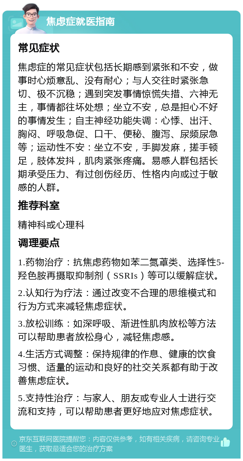 焦虑症就医指南 常见症状 焦虑症的常见症状包括长期感到紧张和不安，做事时心烦意乱、没有耐心；与人交往时紧张急切、极不沉稳；遇到突发事情惊慌失措、六神无主，事情都往坏处想；坐立不安，总是担心不好的事情发生；自主神经功能失调：心悸、出汗、胸闷、呼吸急促、口干、便秘、腹泻、尿频尿急等；运动性不安：坐立不安，手脚发麻，搓手顿足，肢体发抖，肌肉紧张疼痛。易感人群包括长期承受压力、有过创伤经历、性格内向或过于敏感的人群。 推荐科室 精神科或心理科 调理要点 1.药物治疗：抗焦虑药物如苯二氮䓬类、选择性5-羟色胺再摄取抑制剂（SSRIs）等可以缓解症状。 2.认知行为疗法：通过改变不合理的思维模式和行为方式来减轻焦虑症状。 3.放松训练：如深呼吸、渐进性肌肉放松等方法可以帮助患者放松身心，减轻焦虑感。 4.生活方式调整：保持规律的作息、健康的饮食习惯、适量的运动和良好的社交关系都有助于改善焦虑症状。 5.支持性治疗：与家人、朋友或专业人士进行交流和支持，可以帮助患者更好地应对焦虑症状。