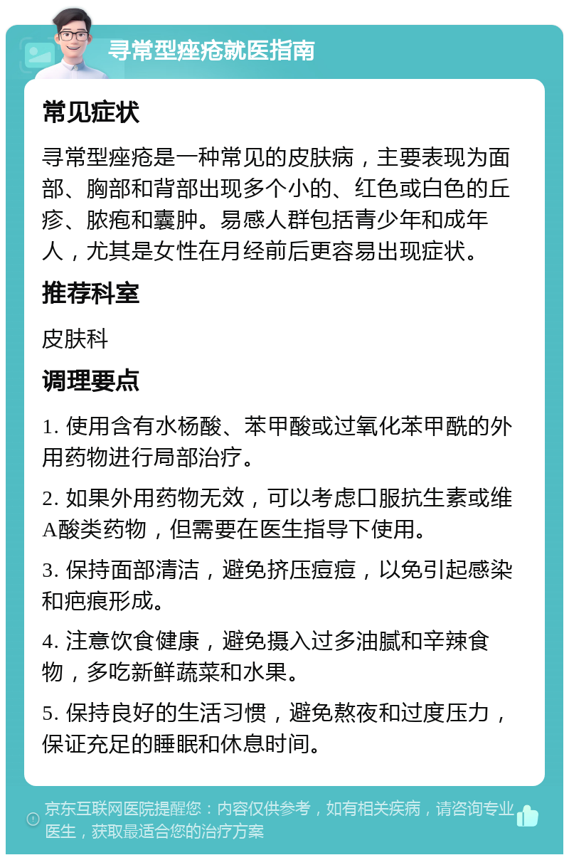 寻常型痤疮就医指南 常见症状 寻常型痤疮是一种常见的皮肤病，主要表现为面部、胸部和背部出现多个小的、红色或白色的丘疹、脓疱和囊肿。易感人群包括青少年和成年人，尤其是女性在月经前后更容易出现症状。 推荐科室 皮肤科 调理要点 1. 使用含有水杨酸、苯甲酸或过氧化苯甲酰的外用药物进行局部治疗。 2. 如果外用药物无效，可以考虑口服抗生素或维A酸类药物，但需要在医生指导下使用。 3. 保持面部清洁，避免挤压痘痘，以免引起感染和疤痕形成。 4. 注意饮食健康，避免摄入过多油腻和辛辣食物，多吃新鲜蔬菜和水果。 5. 保持良好的生活习惯，避免熬夜和过度压力，保证充足的睡眠和休息时间。