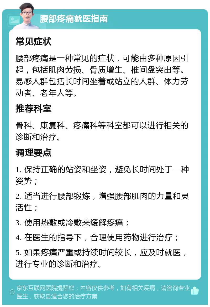 腰部疼痛就医指南 常见症状 腰部疼痛是一种常见的症状，可能由多种原因引起，包括肌肉劳损、骨质增生、椎间盘突出等。易感人群包括长时间坐着或站立的人群、体力劳动者、老年人等。 推荐科室 骨科、康复科、疼痛科等科室都可以进行相关的诊断和治疗。 调理要点 1. 保持正确的站姿和坐姿，避免长时间处于一种姿势； 2. 适当进行腰部锻炼，增强腰部肌肉的力量和灵活性； 3. 使用热敷或冷敷来缓解疼痛； 4. 在医生的指导下，合理使用药物进行治疗； 5. 如果疼痛严重或持续时间较长，应及时就医，进行专业的诊断和治疗。