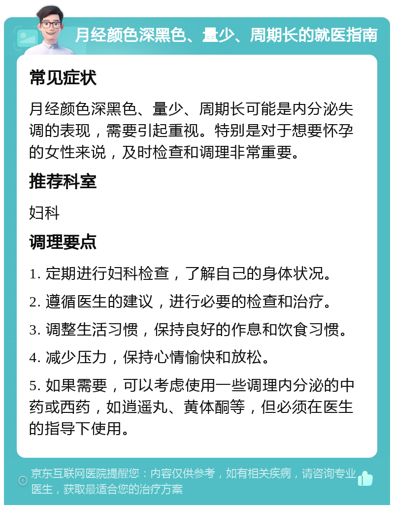 月经颜色深黑色、量少、周期长的就医指南 常见症状 月经颜色深黑色、量少、周期长可能是内分泌失调的表现，需要引起重视。特别是对于想要怀孕的女性来说，及时检查和调理非常重要。 推荐科室 妇科 调理要点 1. 定期进行妇科检查，了解自己的身体状况。 2. 遵循医生的建议，进行必要的检查和治疗。 3. 调整生活习惯，保持良好的作息和饮食习惯。 4. 减少压力，保持心情愉快和放松。 5. 如果需要，可以考虑使用一些调理内分泌的中药或西药，如逍遥丸、黄体酮等，但必须在医生的指导下使用。