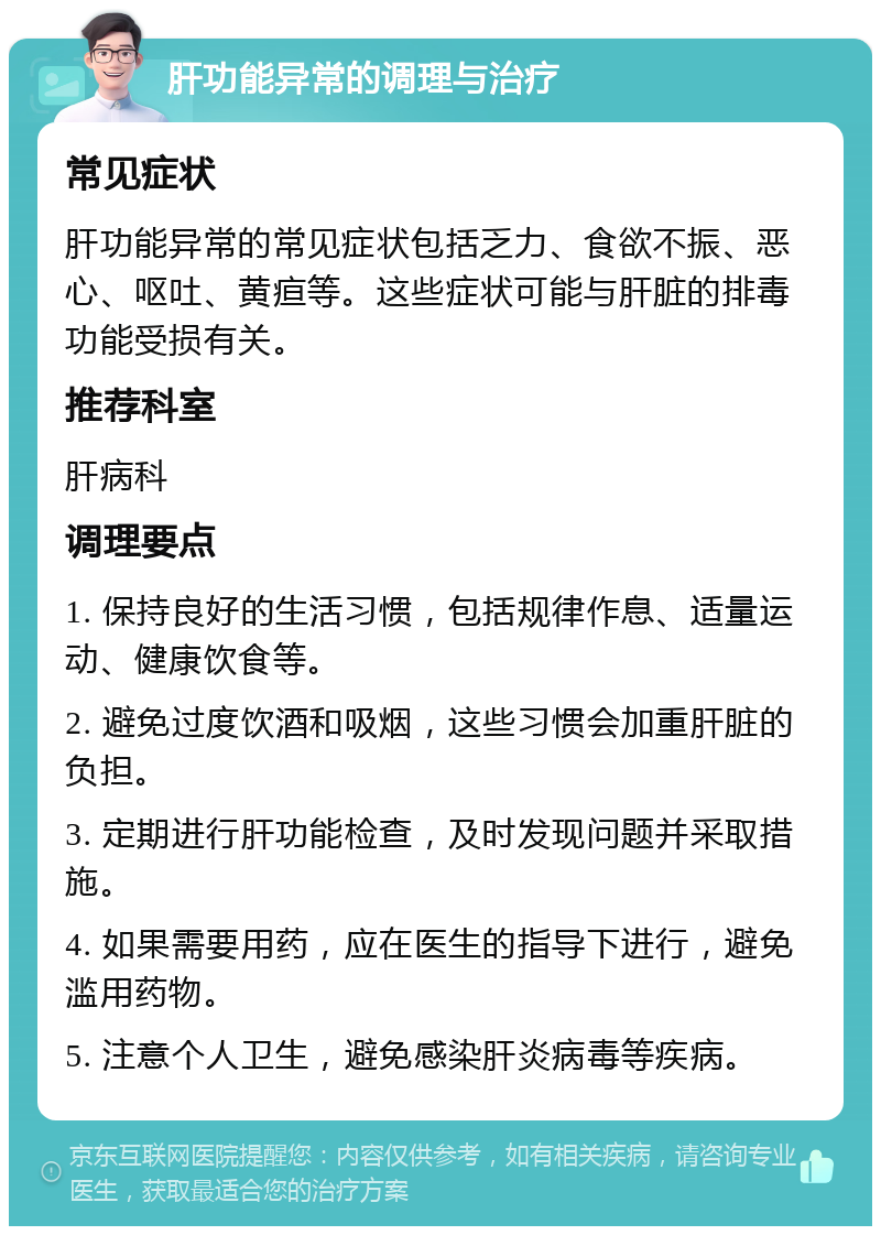 肝功能异常的调理与治疗 常见症状 肝功能异常的常见症状包括乏力、食欲不振、恶心、呕吐、黄疸等。这些症状可能与肝脏的排毒功能受损有关。 推荐科室 肝病科 调理要点 1. 保持良好的生活习惯，包括规律作息、适量运动、健康饮食等。 2. 避免过度饮酒和吸烟，这些习惯会加重肝脏的负担。 3. 定期进行肝功能检查，及时发现问题并采取措施。 4. 如果需要用药，应在医生的指导下进行，避免滥用药物。 5. 注意个人卫生，避免感染肝炎病毒等疾病。