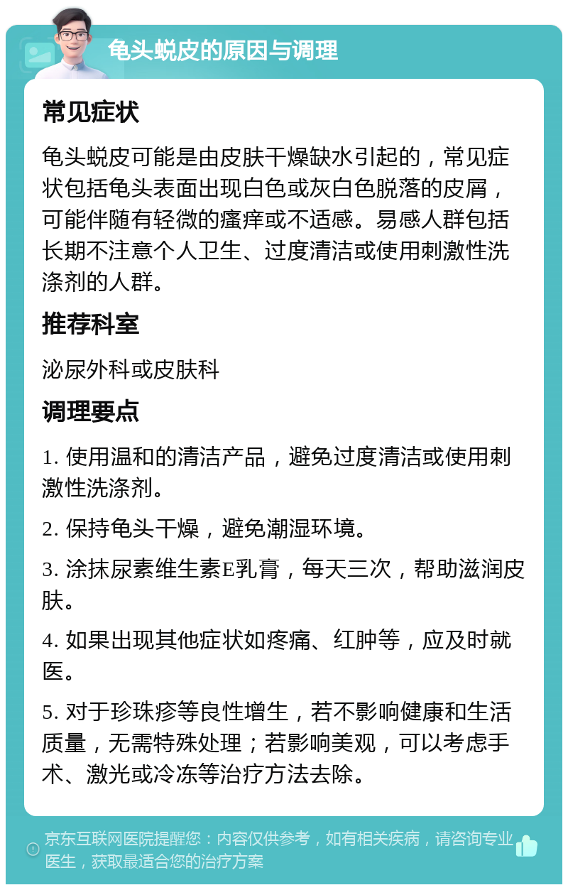 龟头蜕皮的原因与调理 常见症状 龟头蜕皮可能是由皮肤干燥缺水引起的，常见症状包括龟头表面出现白色或灰白色脱落的皮屑，可能伴随有轻微的瘙痒或不适感。易感人群包括长期不注意个人卫生、过度清洁或使用刺激性洗涤剂的人群。 推荐科室 泌尿外科或皮肤科 调理要点 1. 使用温和的清洁产品，避免过度清洁或使用刺激性洗涤剂。 2. 保持龟头干燥，避免潮湿环境。 3. 涂抹尿素维生素E乳膏，每天三次，帮助滋润皮肤。 4. 如果出现其他症状如疼痛、红肿等，应及时就医。 5. 对于珍珠疹等良性增生，若不影响健康和生活质量，无需特殊处理；若影响美观，可以考虑手术、激光或冷冻等治疗方法去除。