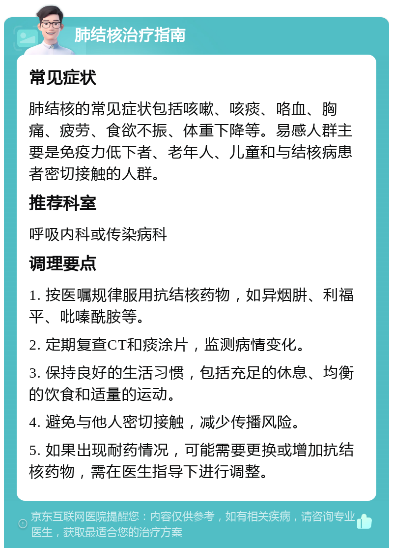 肺结核治疗指南 常见症状 肺结核的常见症状包括咳嗽、咳痰、咯血、胸痛、疲劳、食欲不振、体重下降等。易感人群主要是免疫力低下者、老年人、儿童和与结核病患者密切接触的人群。 推荐科室 呼吸内科或传染病科 调理要点 1. 按医嘱规律服用抗结核药物，如异烟肼、利福平、吡嗪酰胺等。 2. 定期复查CT和痰涂片，监测病情变化。 3. 保持良好的生活习惯，包括充足的休息、均衡的饮食和适量的运动。 4. 避免与他人密切接触，减少传播风险。 5. 如果出现耐药情况，可能需要更换或增加抗结核药物，需在医生指导下进行调整。