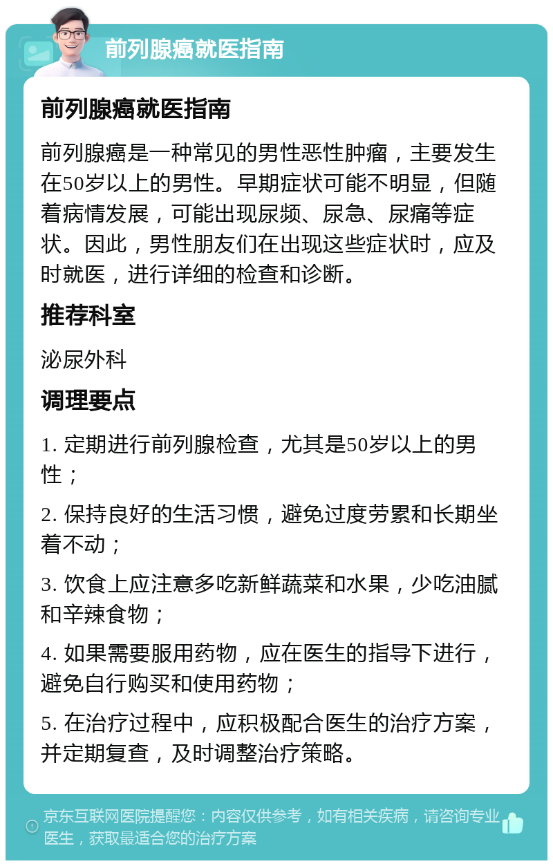 前列腺癌就医指南 前列腺癌就医指南 前列腺癌是一种常见的男性恶性肿瘤，主要发生在50岁以上的男性。早期症状可能不明显，但随着病情发展，可能出现尿频、尿急、尿痛等症状。因此，男性朋友们在出现这些症状时，应及时就医，进行详细的检查和诊断。 推荐科室 泌尿外科 调理要点 1. 定期进行前列腺检查，尤其是50岁以上的男性； 2. 保持良好的生活习惯，避免过度劳累和长期坐着不动； 3. 饮食上应注意多吃新鲜蔬菜和水果，少吃油腻和辛辣食物； 4. 如果需要服用药物，应在医生的指导下进行，避免自行购买和使用药物； 5. 在治疗过程中，应积极配合医生的治疗方案，并定期复查，及时调整治疗策略。