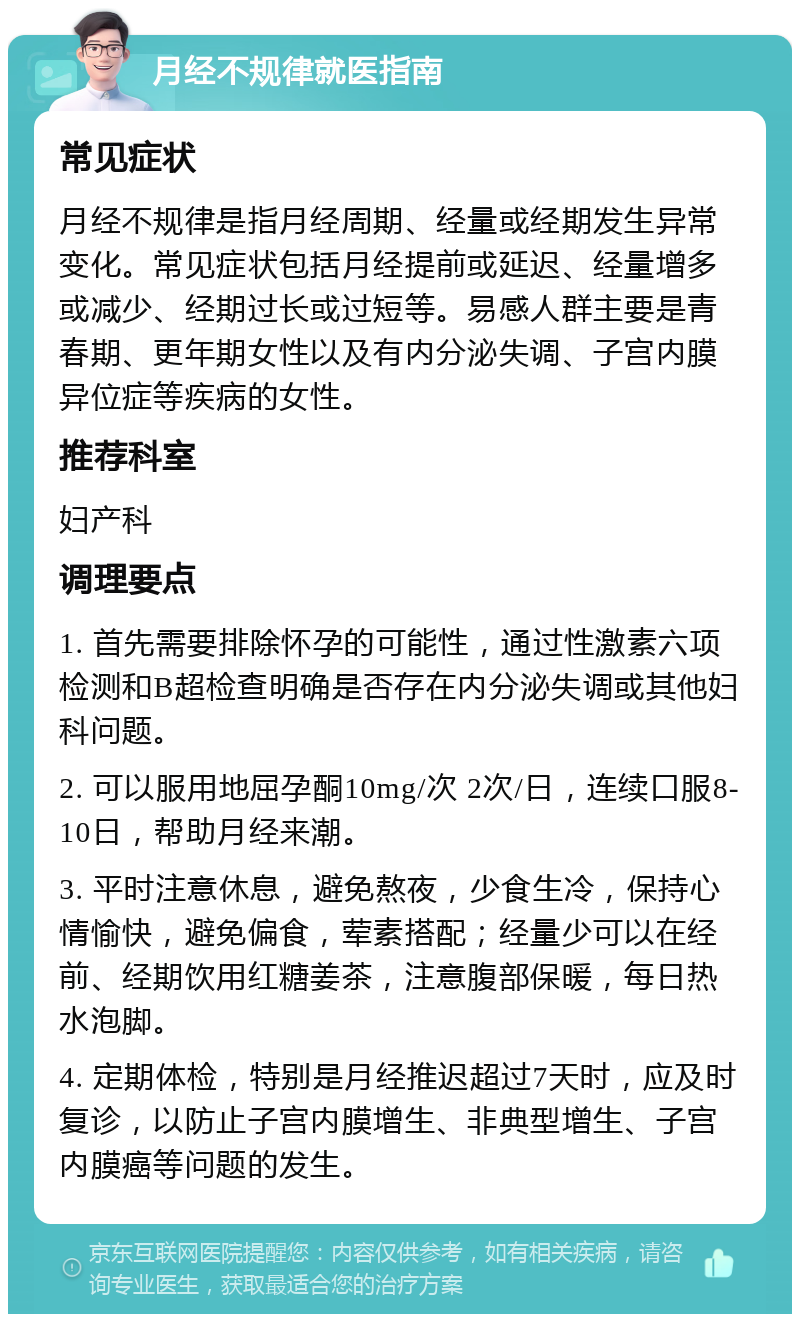 月经不规律就医指南 常见症状 月经不规律是指月经周期、经量或经期发生异常变化。常见症状包括月经提前或延迟、经量增多或减少、经期过长或过短等。易感人群主要是青春期、更年期女性以及有内分泌失调、子宫内膜异位症等疾病的女性。 推荐科室 妇产科 调理要点 1. 首先需要排除怀孕的可能性，通过性激素六项检测和B超检查明确是否存在内分泌失调或其他妇科问题。 2. 可以服用地屈孕酮10mg/次 2次/日，连续口服8-10日，帮助月经来潮。 3. 平时注意休息，避免熬夜，少食生冷，保持心情愉快，避免偏食，荤素搭配；经量少可以在经前、经期饮用红糖姜茶，注意腹部保暖，每日热水泡脚。 4. 定期体检，特别是月经推迟超过7天时，应及时复诊，以防止子宫内膜增生、非典型增生、子宫内膜癌等问题的发生。