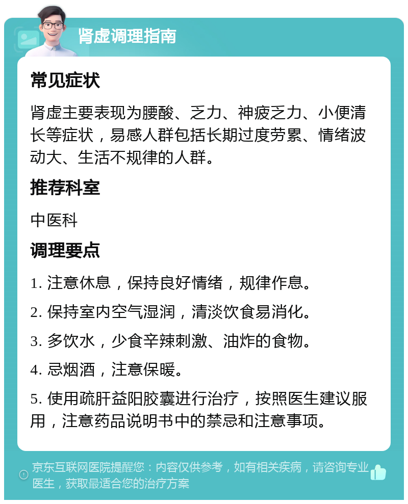 肾虚调理指南 常见症状 肾虚主要表现为腰酸、乏力、神疲乏力、小便清长等症状，易感人群包括长期过度劳累、情绪波动大、生活不规律的人群。 推荐科室 中医科 调理要点 1. 注意休息，保持良好情绪，规律作息。 2. 保持室内空气湿润，清淡饮食易消化。 3. 多饮水，少食辛辣刺激、油炸的食物。 4. 忌烟酒，注意保暖。 5. 使用疏肝益阳胶囊进行治疗，按照医生建议服用，注意药品说明书中的禁忌和注意事项。