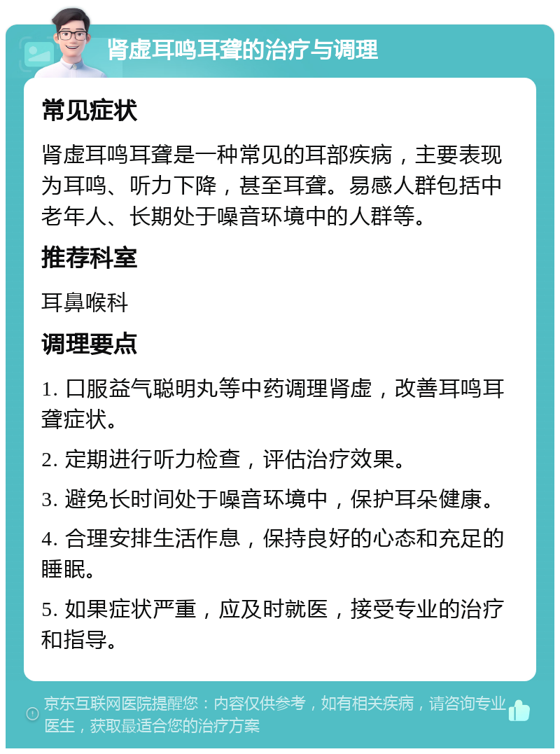 肾虚耳鸣耳聋的治疗与调理 常见症状 肾虚耳鸣耳聋是一种常见的耳部疾病，主要表现为耳鸣、听力下降，甚至耳聋。易感人群包括中老年人、长期处于噪音环境中的人群等。 推荐科室 耳鼻喉科 调理要点 1. 口服益气聪明丸等中药调理肾虚，改善耳鸣耳聋症状。 2. 定期进行听力检查，评估治疗效果。 3. 避免长时间处于噪音环境中，保护耳朵健康。 4. 合理安排生活作息，保持良好的心态和充足的睡眠。 5. 如果症状严重，应及时就医，接受专业的治疗和指导。