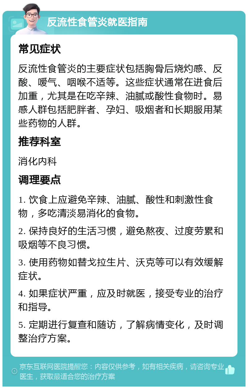 反流性食管炎就医指南 常见症状 反流性食管炎的主要症状包括胸骨后烧灼感、反酸、嗳气、咽喉不适等。这些症状通常在进食后加重，尤其是在吃辛辣、油腻或酸性食物时。易感人群包括肥胖者、孕妇、吸烟者和长期服用某些药物的人群。 推荐科室 消化内科 调理要点 1. 饮食上应避免辛辣、油腻、酸性和刺激性食物，多吃清淡易消化的食物。 2. 保持良好的生活习惯，避免熬夜、过度劳累和吸烟等不良习惯。 3. 使用药物如替戈拉生片、沃克等可以有效缓解症状。 4. 如果症状严重，应及时就医，接受专业的治疗和指导。 5. 定期进行复查和随访，了解病情变化，及时调整治疗方案。