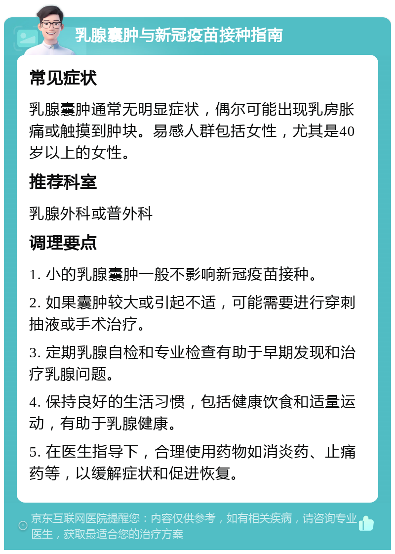 乳腺囊肿与新冠疫苗接种指南 常见症状 乳腺囊肿通常无明显症状，偶尔可能出现乳房胀痛或触摸到肿块。易感人群包括女性，尤其是40岁以上的女性。 推荐科室 乳腺外科或普外科 调理要点 1. 小的乳腺囊肿一般不影响新冠疫苗接种。 2. 如果囊肿较大或引起不适，可能需要进行穿刺抽液或手术治疗。 3. 定期乳腺自检和专业检查有助于早期发现和治疗乳腺问题。 4. 保持良好的生活习惯，包括健康饮食和适量运动，有助于乳腺健康。 5. 在医生指导下，合理使用药物如消炎药、止痛药等，以缓解症状和促进恢复。