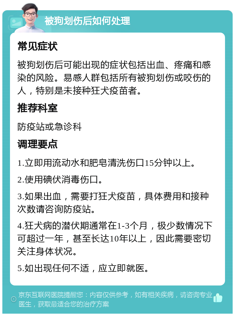 被狗划伤后如何处理 常见症状 被狗划伤后可能出现的症状包括出血、疼痛和感染的风险。易感人群包括所有被狗划伤或咬伤的人，特别是未接种狂犬疫苗者。 推荐科室 防疫站或急诊科 调理要点 1.立即用流动水和肥皂清洗伤口15分钟以上。 2.使用碘伏消毒伤口。 3.如果出血，需要打狂犬疫苗，具体费用和接种次数请咨询防疫站。 4.狂犬病的潜伏期通常在1-3个月，极少数情况下可超过一年，甚至长达10年以上，因此需要密切关注身体状况。 5.如出现任何不适，应立即就医。