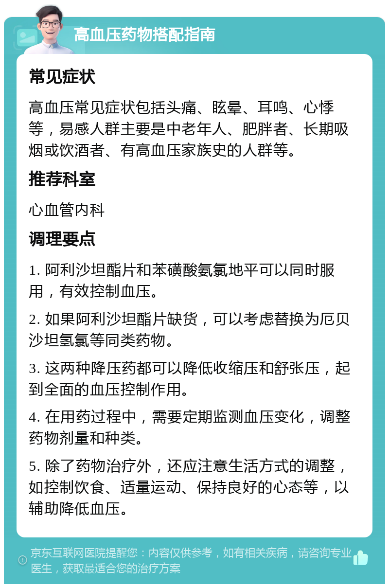 高血压药物搭配指南 常见症状 高血压常见症状包括头痛、眩晕、耳鸣、心悸等，易感人群主要是中老年人、肥胖者、长期吸烟或饮酒者、有高血压家族史的人群等。 推荐科室 心血管内科 调理要点 1. 阿利沙坦酯片和苯磺酸氨氯地平可以同时服用，有效控制血压。 2. 如果阿利沙坦酯片缺货，可以考虑替换为厄贝沙坦氢氯等同类药物。 3. 这两种降压药都可以降低收缩压和舒张压，起到全面的血压控制作用。 4. 在用药过程中，需要定期监测血压变化，调整药物剂量和种类。 5. 除了药物治疗外，还应注意生活方式的调整，如控制饮食、适量运动、保持良好的心态等，以辅助降低血压。