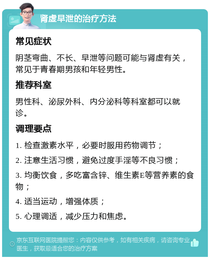 肾虚早泄的治疗方法 常见症状 阴茎弯曲、不长、早泄等问题可能与肾虚有关，常见于青春期男孩和年轻男性。 推荐科室 男性科、泌尿外科、内分泌科等科室都可以就诊。 调理要点 1. 检查激素水平，必要时服用药物调节； 2. 注意生活习惯，避免过度手淫等不良习惯； 3. 均衡饮食，多吃富含锌、维生素E等营养素的食物； 4. 适当运动，增强体质； 5. 心理调适，减少压力和焦虑。