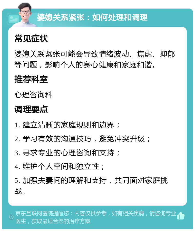 婆媳关系紧张：如何处理和调理 常见症状 婆媳关系紧张可能会导致情绪波动、焦虑、抑郁等问题，影响个人的身心健康和家庭和谐。 推荐科室 心理咨询科 调理要点 1. 建立清晰的家庭规则和边界； 2. 学习有效的沟通技巧，避免冲突升级； 3. 寻求专业的心理咨询和支持； 4. 维护个人空间和独立性； 5. 加强夫妻间的理解和支持，共同面对家庭挑战。