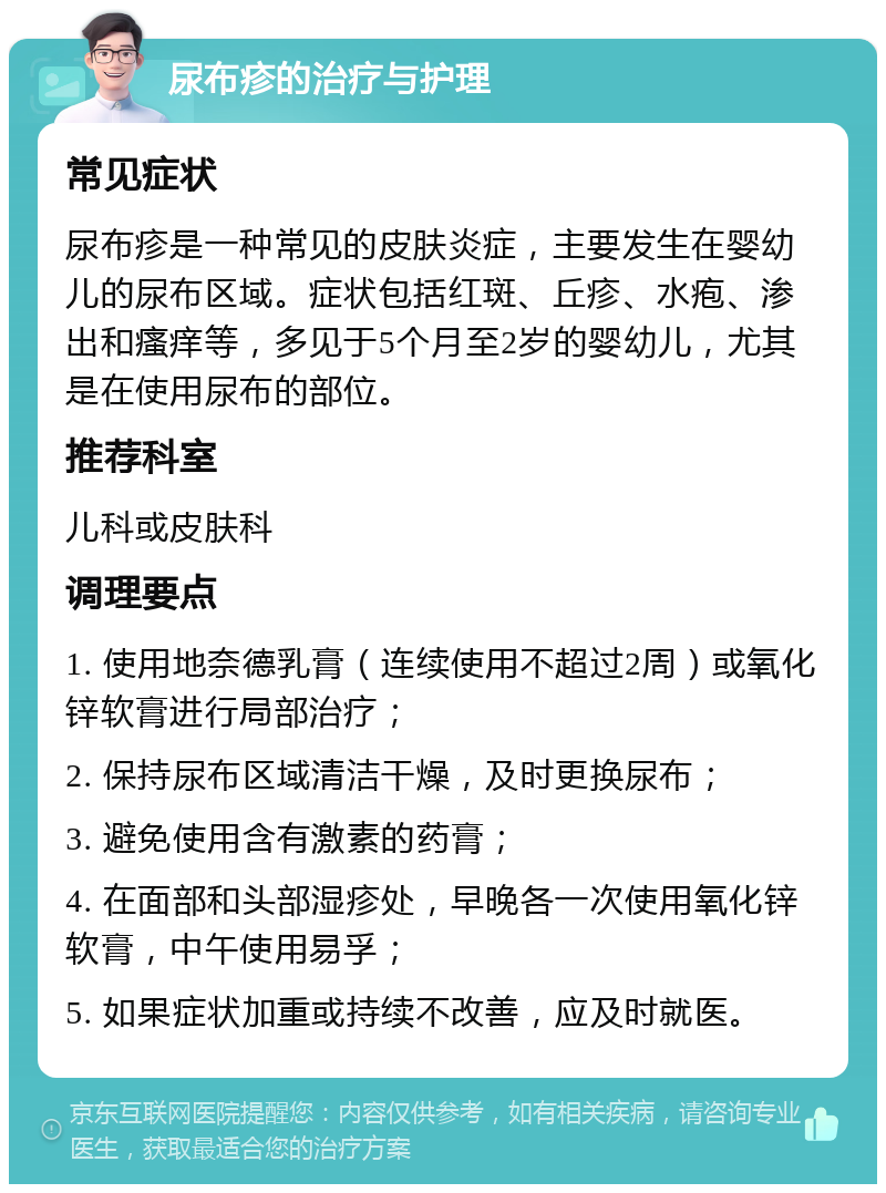 尿布疹的治疗与护理 常见症状 尿布疹是一种常见的皮肤炎症，主要发生在婴幼儿的尿布区域。症状包括红斑、丘疹、水疱、渗出和瘙痒等，多见于5个月至2岁的婴幼儿，尤其是在使用尿布的部位。 推荐科室 儿科或皮肤科 调理要点 1. 使用地奈德乳膏（连续使用不超过2周）或氧化锌软膏进行局部治疗； 2. 保持尿布区域清洁干燥，及时更换尿布； 3. 避免使用含有激素的药膏； 4. 在面部和头部湿疹处，早晚各一次使用氧化锌软膏，中午使用易孚； 5. 如果症状加重或持续不改善，应及时就医。