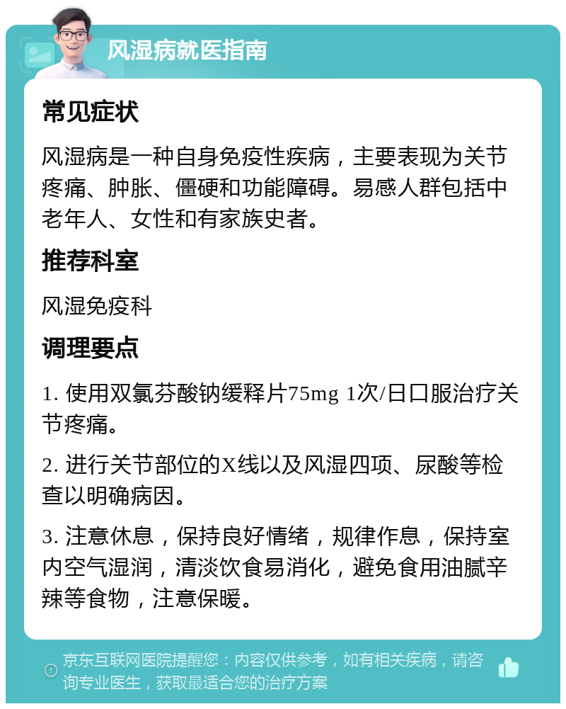 风湿病就医指南 常见症状 风湿病是一种自身免疫性疾病，主要表现为关节疼痛、肿胀、僵硬和功能障碍。易感人群包括中老年人、女性和有家族史者。 推荐科室 风湿免疫科 调理要点 1. 使用双氯芬酸钠缓释片75mg 1次/日口服治疗关节疼痛。 2. 进行关节部位的X线以及风湿四项、尿酸等检查以明确病因。 3. 注意休息，保持良好情绪，规律作息，保持室内空气湿润，清淡饮食易消化，避免食用油腻辛辣等食物，注意保暖。