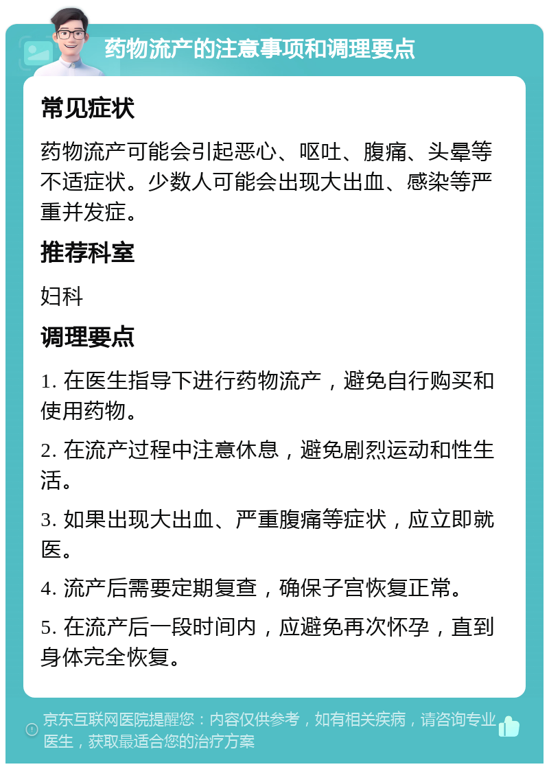 药物流产的注意事项和调理要点 常见症状 药物流产可能会引起恶心、呕吐、腹痛、头晕等不适症状。少数人可能会出现大出血、感染等严重并发症。 推荐科室 妇科 调理要点 1. 在医生指导下进行药物流产，避免自行购买和使用药物。 2. 在流产过程中注意休息，避免剧烈运动和性生活。 3. 如果出现大出血、严重腹痛等症状，应立即就医。 4. 流产后需要定期复查，确保子宫恢复正常。 5. 在流产后一段时间内，应避免再次怀孕，直到身体完全恢复。