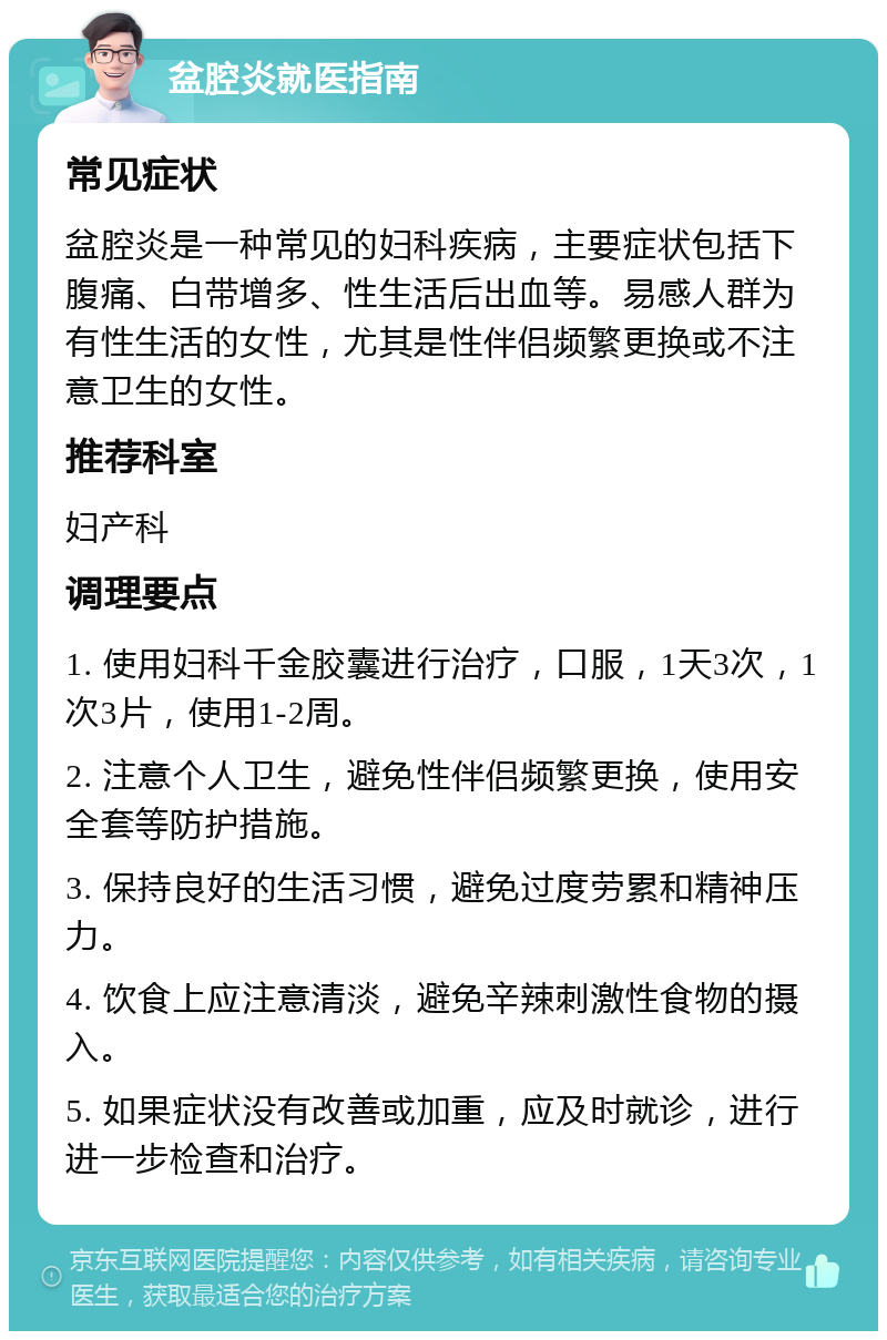 盆腔炎就医指南 常见症状 盆腔炎是一种常见的妇科疾病，主要症状包括下腹痛、白带增多、性生活后出血等。易感人群为有性生活的女性，尤其是性伴侣频繁更换或不注意卫生的女性。 推荐科室 妇产科 调理要点 1. 使用妇科千金胶囊进行治疗，口服，1天3次，1次3片，使用1-2周。 2. 注意个人卫生，避免性伴侣频繁更换，使用安全套等防护措施。 3. 保持良好的生活习惯，避免过度劳累和精神压力。 4. 饮食上应注意清淡，避免辛辣刺激性食物的摄入。 5. 如果症状没有改善或加重，应及时就诊，进行进一步检查和治疗。