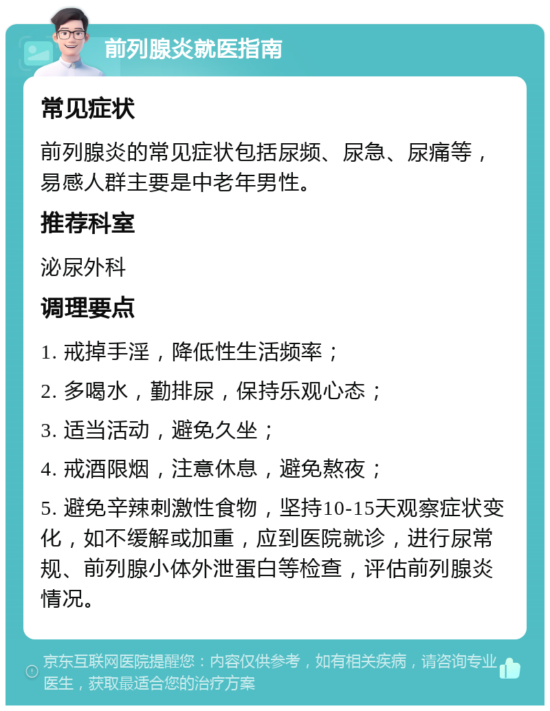 前列腺炎就医指南 常见症状 前列腺炎的常见症状包括尿频、尿急、尿痛等，易感人群主要是中老年男性。 推荐科室 泌尿外科 调理要点 1. 戒掉手淫，降低性生活频率； 2. 多喝水，勤排尿，保持乐观心态； 3. 适当活动，避免久坐； 4. 戒酒限烟，注意休息，避免熬夜； 5. 避免辛辣刺激性食物，坚持10-15天观察症状变化，如不缓解或加重，应到医院就诊，进行尿常规、前列腺小体外泄蛋白等检查，评估前列腺炎情况。