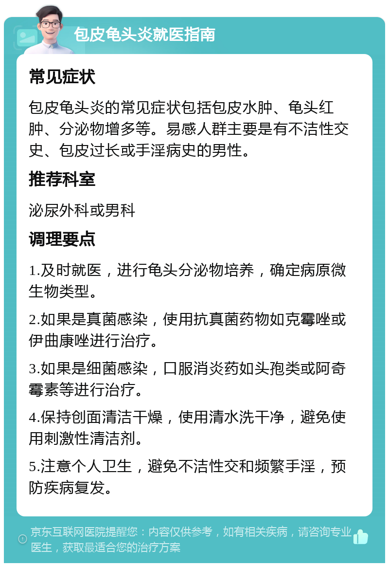 包皮龟头炎就医指南 常见症状 包皮龟头炎的常见症状包括包皮水肿、龟头红肿、分泌物增多等。易感人群主要是有不洁性交史、包皮过长或手淫病史的男性。 推荐科室 泌尿外科或男科 调理要点 1.及时就医，进行龟头分泌物培养，确定病原微生物类型。 2.如果是真菌感染，使用抗真菌药物如克霉唑或伊曲康唑进行治疗。 3.如果是细菌感染，口服消炎药如头孢类或阿奇霉素等进行治疗。 4.保持创面清洁干燥，使用清水洗干净，避免使用刺激性清洁剂。 5.注意个人卫生，避免不洁性交和频繁手淫，预防疾病复发。