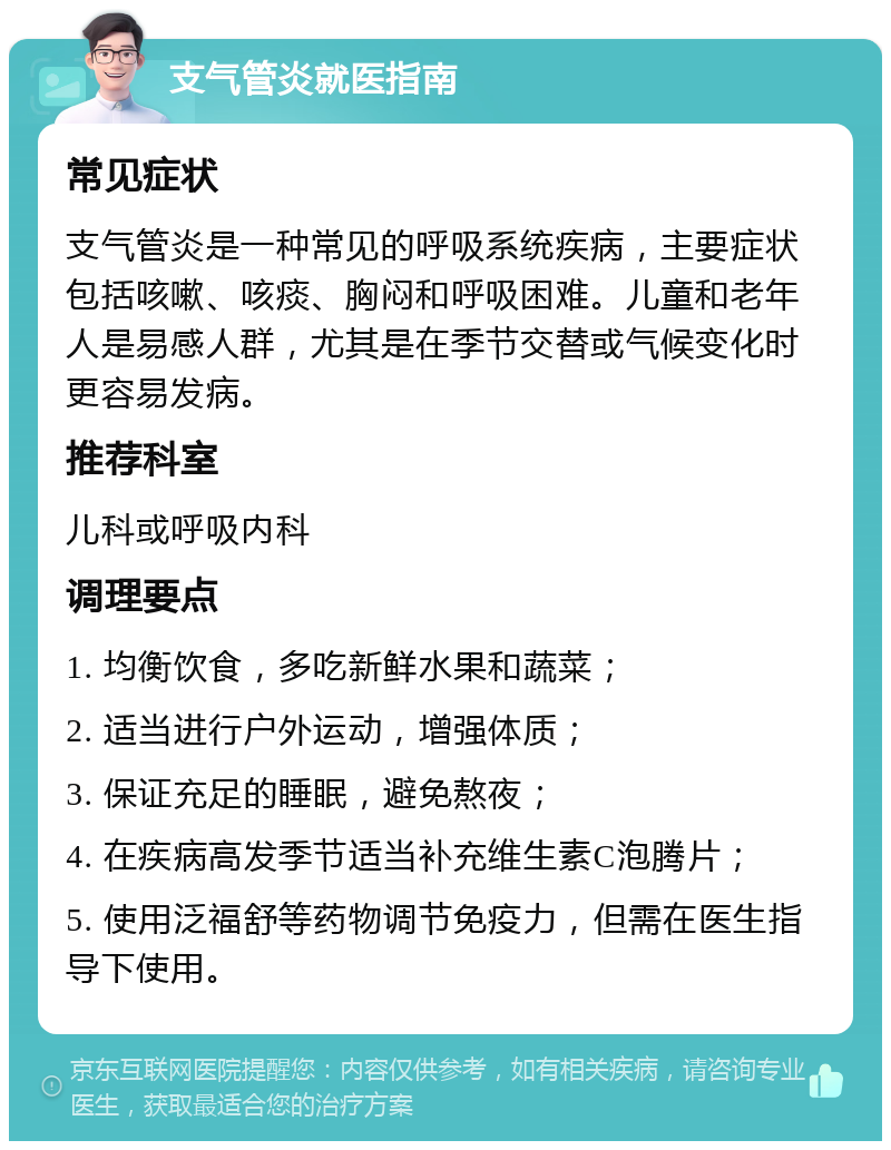 支气管炎就医指南 常见症状 支气管炎是一种常见的呼吸系统疾病，主要症状包括咳嗽、咳痰、胸闷和呼吸困难。儿童和老年人是易感人群，尤其是在季节交替或气候变化时更容易发病。 推荐科室 儿科或呼吸内科 调理要点 1. 均衡饮食，多吃新鲜水果和蔬菜； 2. 适当进行户外运动，增强体质； 3. 保证充足的睡眠，避免熬夜； 4. 在疾病高发季节适当补充维生素C泡腾片； 5. 使用泛福舒等药物调节免疫力，但需在医生指导下使用。