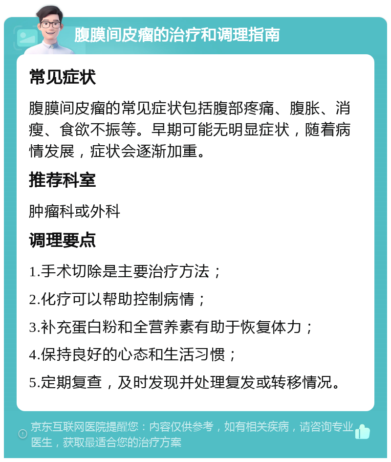 腹膜间皮瘤的治疗和调理指南 常见症状 腹膜间皮瘤的常见症状包括腹部疼痛、腹胀、消瘦、食欲不振等。早期可能无明显症状，随着病情发展，症状会逐渐加重。 推荐科室 肿瘤科或外科 调理要点 1.手术切除是主要治疗方法； 2.化疗可以帮助控制病情； 3.补充蛋白粉和全营养素有助于恢复体力； 4.保持良好的心态和生活习惯； 5.定期复查，及时发现并处理复发或转移情况。