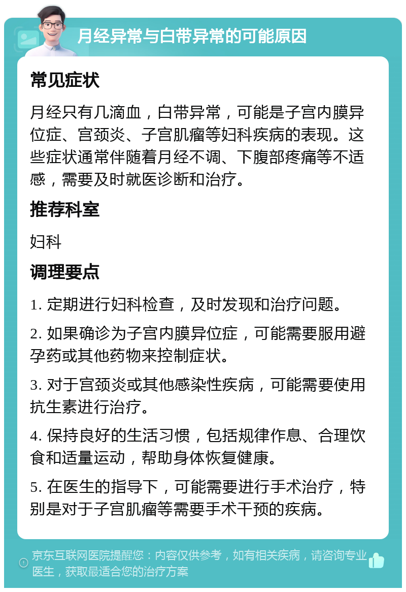 月经异常与白带异常的可能原因 常见症状 月经只有几滴血，白带异常，可能是子宫内膜异位症、宫颈炎、子宫肌瘤等妇科疾病的表现。这些症状通常伴随着月经不调、下腹部疼痛等不适感，需要及时就医诊断和治疗。 推荐科室 妇科 调理要点 1. 定期进行妇科检查，及时发现和治疗问题。 2. 如果确诊为子宫内膜异位症，可能需要服用避孕药或其他药物来控制症状。 3. 对于宫颈炎或其他感染性疾病，可能需要使用抗生素进行治疗。 4. 保持良好的生活习惯，包括规律作息、合理饮食和适量运动，帮助身体恢复健康。 5. 在医生的指导下，可能需要进行手术治疗，特别是对于子宫肌瘤等需要手术干预的疾病。