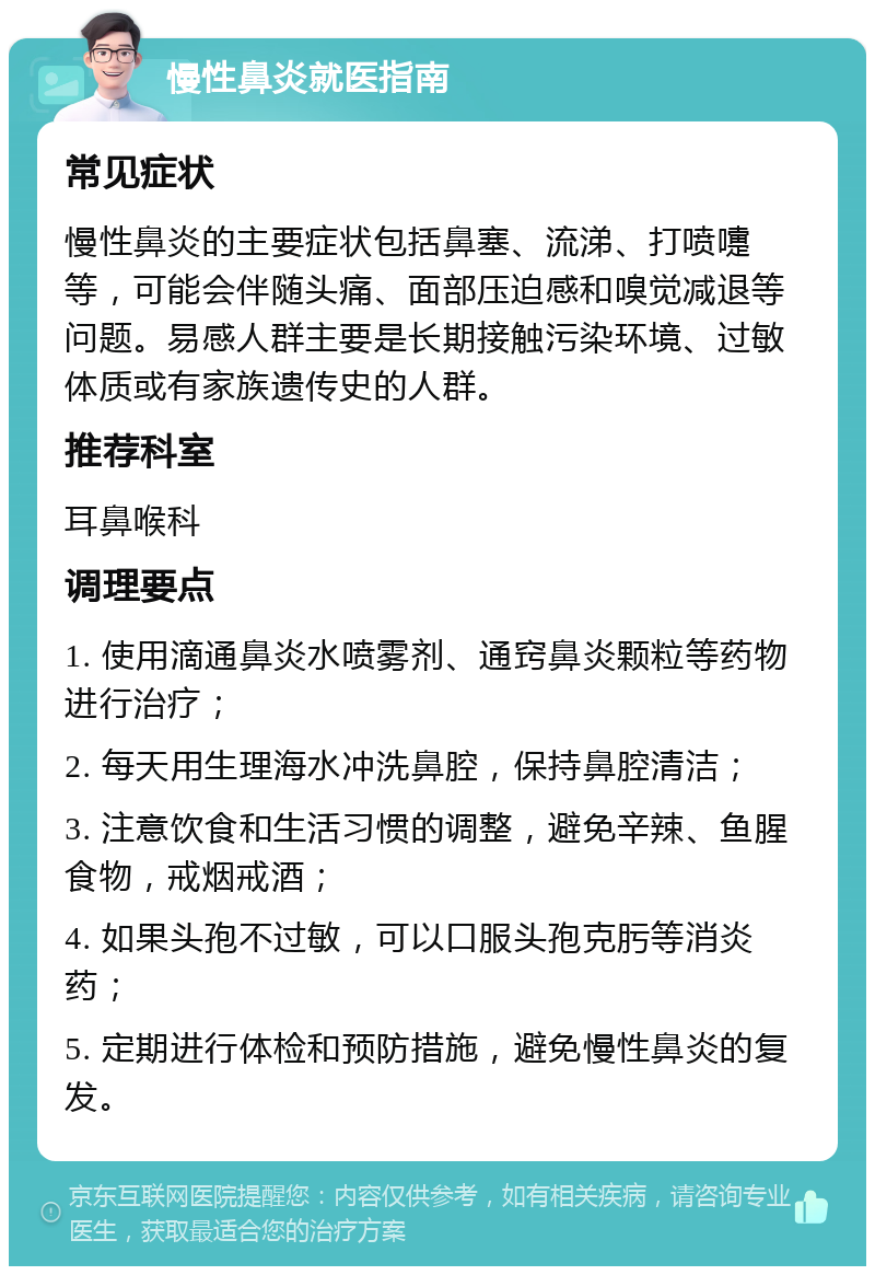 慢性鼻炎就医指南 常见症状 慢性鼻炎的主要症状包括鼻塞、流涕、打喷嚏等，可能会伴随头痛、面部压迫感和嗅觉减退等问题。易感人群主要是长期接触污染环境、过敏体质或有家族遗传史的人群。 推荐科室 耳鼻喉科 调理要点 1. 使用滴通鼻炎水喷雾剂、通窍鼻炎颗粒等药物进行治疗； 2. 每天用生理海水冲洗鼻腔，保持鼻腔清洁； 3. 注意饮食和生活习惯的调整，避免辛辣、鱼腥食物，戒烟戒酒； 4. 如果头孢不过敏，可以口服头孢克肟等消炎药； 5. 定期进行体检和预防措施，避免慢性鼻炎的复发。