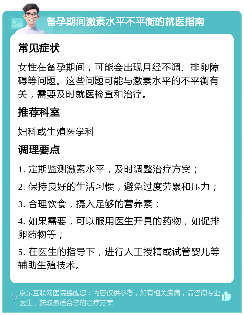 备孕期间激素水平不平衡的就医指南 常见症状 女性在备孕期间，可能会出现月经不调、排卵障碍等问题。这些问题可能与激素水平的不平衡有关，需要及时就医检查和治疗。 推荐科室 妇科或生殖医学科 调理要点 1. 定期监测激素水平，及时调整治疗方案； 2. 保持良好的生活习惯，避免过度劳累和压力； 3. 合理饮食，摄入足够的营养素； 4. 如果需要，可以服用医生开具的药物，如促排卵药物等； 5. 在医生的指导下，进行人工授精或试管婴儿等辅助生殖技术。