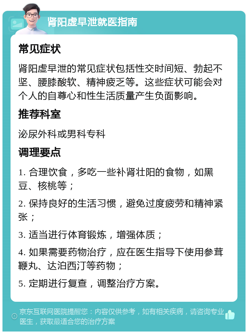 肾阳虚早泄就医指南 常见症状 肾阳虚早泄的常见症状包括性交时间短、勃起不坚、腰膝酸软、精神疲乏等。这些症状可能会对个人的自尊心和性生活质量产生负面影响。 推荐科室 泌尿外科或男科专科 调理要点 1. 合理饮食，多吃一些补肾壮阳的食物，如黑豆、核桃等； 2. 保持良好的生活习惯，避免过度疲劳和精神紧张； 3. 适当进行体育锻炼，增强体质； 4. 如果需要药物治疗，应在医生指导下使用参茸鞭丸、达泊西汀等药物； 5. 定期进行复查，调整治疗方案。