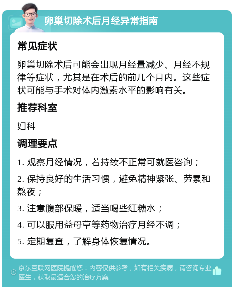 卵巢切除术后月经异常指南 常见症状 卵巢切除术后可能会出现月经量减少、月经不规律等症状，尤其是在术后的前几个月内。这些症状可能与手术对体内激素水平的影响有关。 推荐科室 妇科 调理要点 1. 观察月经情况，若持续不正常可就医咨询； 2. 保持良好的生活习惯，避免精神紧张、劳累和熬夜； 3. 注意腹部保暖，适当喝些红糖水； 4. 可以服用益母草等药物治疗月经不调； 5. 定期复查，了解身体恢复情况。