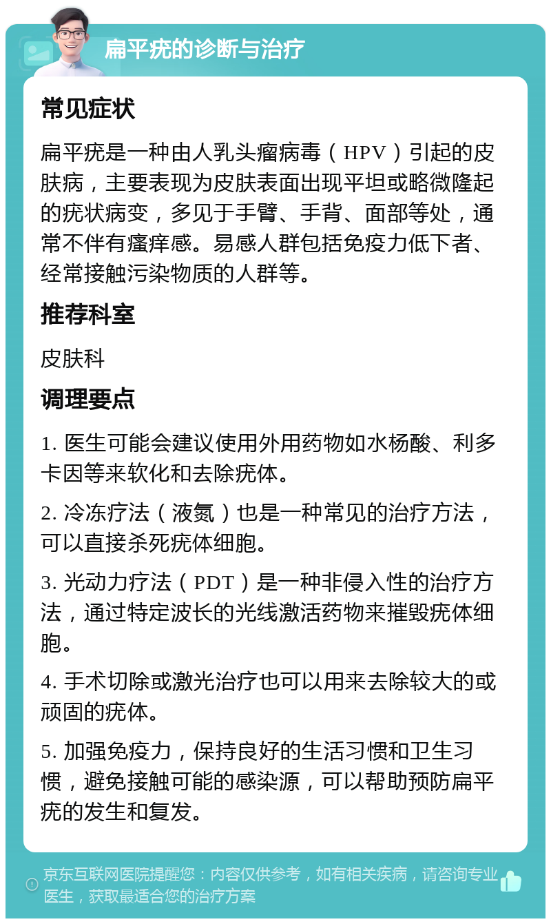 扁平疣的诊断与治疗 常见症状 扁平疣是一种由人乳头瘤病毒（HPV）引起的皮肤病，主要表现为皮肤表面出现平坦或略微隆起的疣状病变，多见于手臂、手背、面部等处，通常不伴有瘙痒感。易感人群包括免疫力低下者、经常接触污染物质的人群等。 推荐科室 皮肤科 调理要点 1. 医生可能会建议使用外用药物如水杨酸、利多卡因等来软化和去除疣体。 2. 冷冻疗法（液氮）也是一种常见的治疗方法，可以直接杀死疣体细胞。 3. 光动力疗法（PDT）是一种非侵入性的治疗方法，通过特定波长的光线激活药物来摧毁疣体细胞。 4. 手术切除或激光治疗也可以用来去除较大的或顽固的疣体。 5. 加强免疫力，保持良好的生活习惯和卫生习惯，避免接触可能的感染源，可以帮助预防扁平疣的发生和复发。