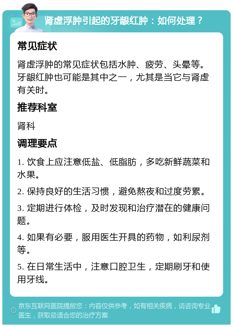 肾虚浮肿引起的牙龈红肿：如何处理？ 常见症状 肾虚浮肿的常见症状包括水肿、疲劳、头晕等。牙龈红肿也可能是其中之一，尤其是当它与肾虚有关时。 推荐科室 肾科 调理要点 1. 饮食上应注意低盐、低脂肪，多吃新鲜蔬菜和水果。 2. 保持良好的生活习惯，避免熬夜和过度劳累。 3. 定期进行体检，及时发现和治疗潜在的健康问题。 4. 如果有必要，服用医生开具的药物，如利尿剂等。 5. 在日常生活中，注意口腔卫生，定期刷牙和使用牙线。