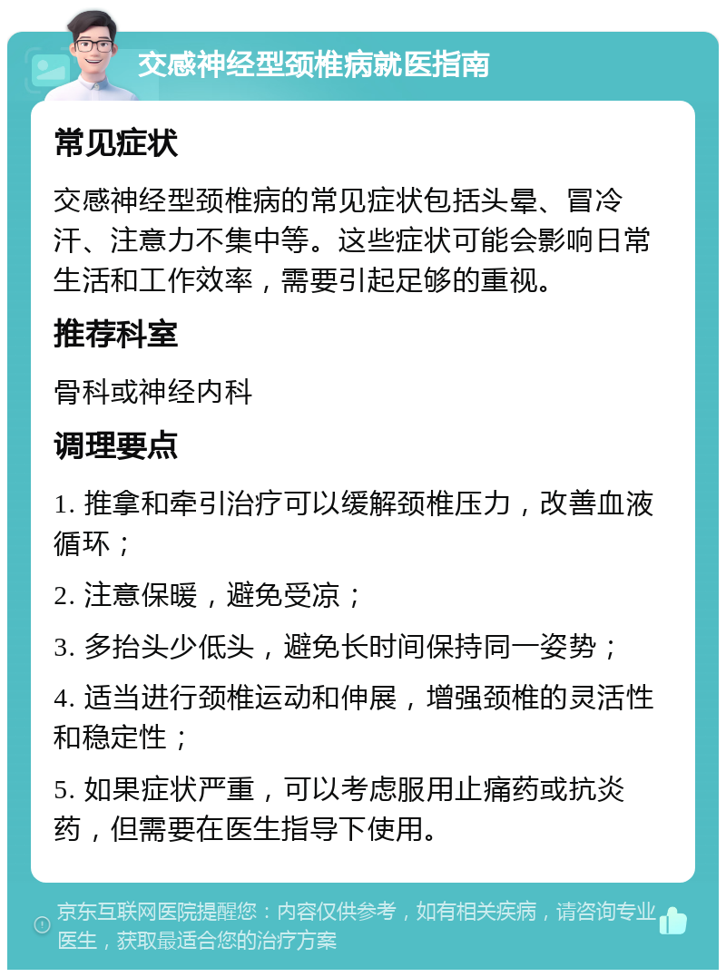 交感神经型颈椎病就医指南 常见症状 交感神经型颈椎病的常见症状包括头晕、冒冷汗、注意力不集中等。这些症状可能会影响日常生活和工作效率，需要引起足够的重视。 推荐科室 骨科或神经内科 调理要点 1. 推拿和牵引治疗可以缓解颈椎压力，改善血液循环； 2. 注意保暖，避免受凉； 3. 多抬头少低头，避免长时间保持同一姿势； 4. 适当进行颈椎运动和伸展，增强颈椎的灵活性和稳定性； 5. 如果症状严重，可以考虑服用止痛药或抗炎药，但需要在医生指导下使用。