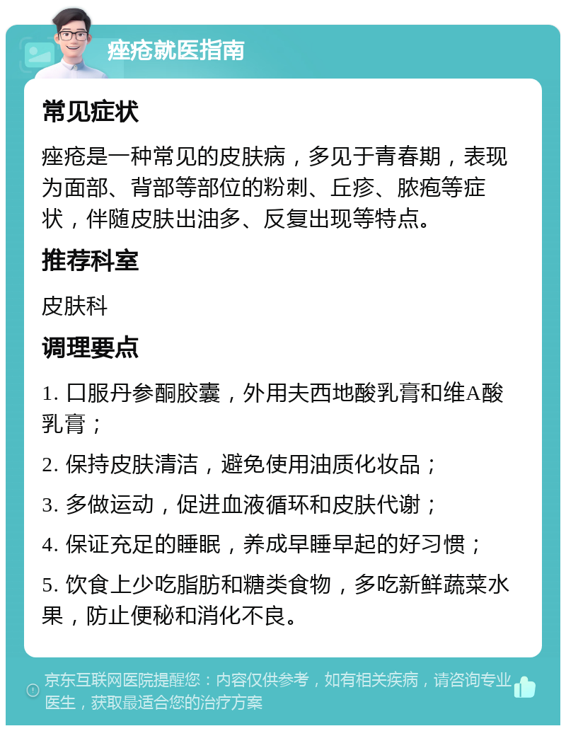 痤疮就医指南 常见症状 痤疮是一种常见的皮肤病，多见于青春期，表现为面部、背部等部位的粉刺、丘疹、脓疱等症状，伴随皮肤出油多、反复出现等特点。 推荐科室 皮肤科 调理要点 1. 口服丹参酮胶囊，外用夫西地酸乳膏和维A酸乳膏； 2. 保持皮肤清洁，避免使用油质化妆品； 3. 多做运动，促进血液循环和皮肤代谢； 4. 保证充足的睡眠，养成早睡早起的好习惯； 5. 饮食上少吃脂肪和糖类食物，多吃新鲜蔬菜水果，防止便秘和消化不良。