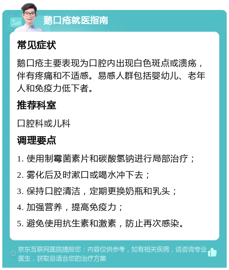 鹅口疮就医指南 常见症状 鹅口疮主要表现为口腔内出现白色斑点或溃疡，伴有疼痛和不适感。易感人群包括婴幼儿、老年人和免疫力低下者。 推荐科室 口腔科或儿科 调理要点 1. 使用制霉菌素片和碳酸氢钠进行局部治疗； 2. 雾化后及时漱口或喝水冲下去； 3. 保持口腔清洁，定期更换奶瓶和乳头； 4. 加强营养，提高免疫力； 5. 避免使用抗生素和激素，防止再次感染。