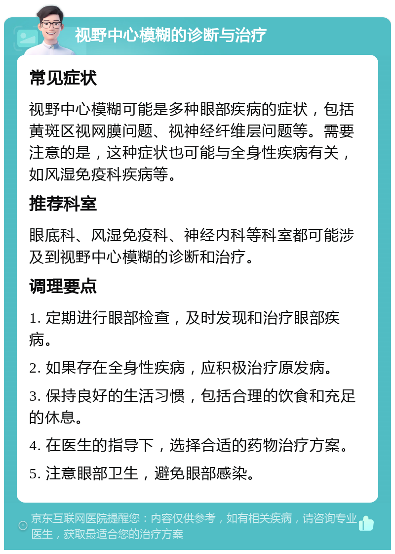 视野中心模糊的诊断与治疗 常见症状 视野中心模糊可能是多种眼部疾病的症状，包括黄斑区视网膜问题、视神经纤维层问题等。需要注意的是，这种症状也可能与全身性疾病有关，如风湿免疫科疾病等。 推荐科室 眼底科、风湿免疫科、神经内科等科室都可能涉及到视野中心模糊的诊断和治疗。 调理要点 1. 定期进行眼部检查，及时发现和治疗眼部疾病。 2. 如果存在全身性疾病，应积极治疗原发病。 3. 保持良好的生活习惯，包括合理的饮食和充足的休息。 4. 在医生的指导下，选择合适的药物治疗方案。 5. 注意眼部卫生，避免眼部感染。