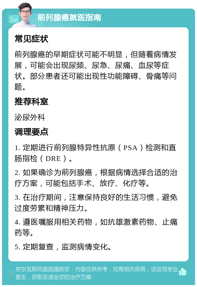 前列腺癌就医指南 常见症状 前列腺癌的早期症状可能不明显，但随着病情发展，可能会出现尿频、尿急、尿痛、血尿等症状。部分患者还可能出现性功能障碍、骨痛等问题。 推荐科室 泌尿外科 调理要点 1. 定期进行前列腺特异性抗原（PSA）检测和直肠指检（DRE）。 2. 如果确诊为前列腺癌，根据病情选择合适的治疗方案，可能包括手术、放疗、化疗等。 3. 在治疗期间，注意保持良好的生活习惯，避免过度劳累和精神压力。 4. 遵医嘱服用相关药物，如抗雄激素药物、止痛药等。 5. 定期复查，监测病情变化。