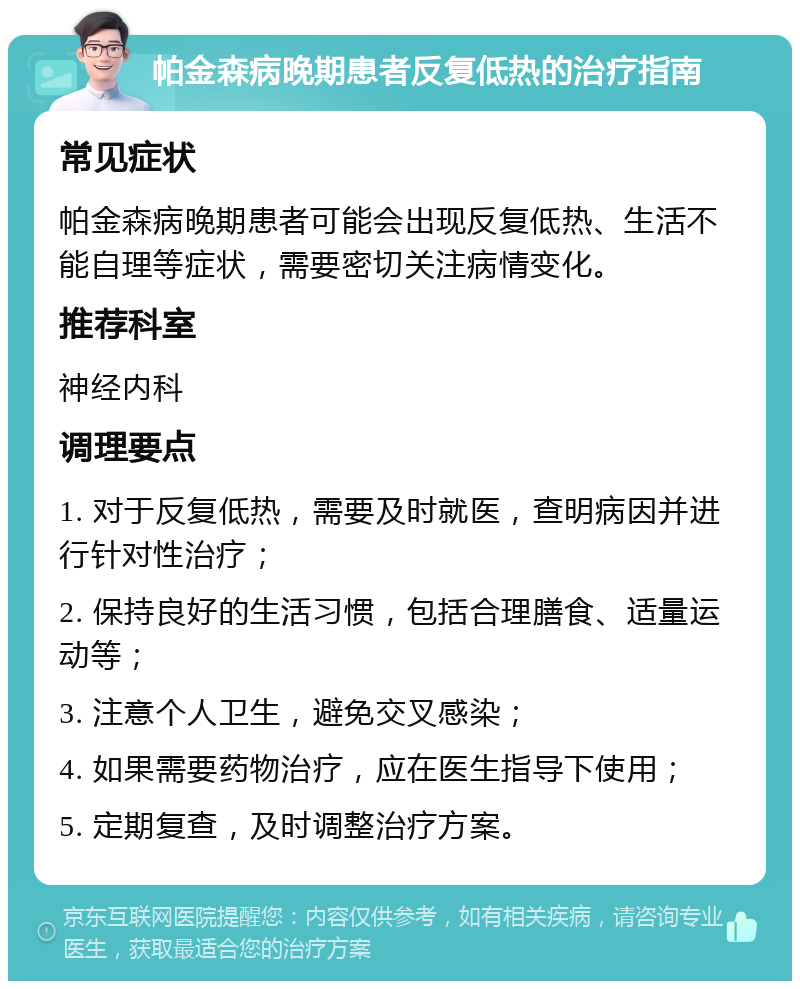 帕金森病晚期患者反复低热的治疗指南 常见症状 帕金森病晚期患者可能会出现反复低热、生活不能自理等症状，需要密切关注病情变化。 推荐科室 神经内科 调理要点 1. 对于反复低热，需要及时就医，查明病因并进行针对性治疗； 2. 保持良好的生活习惯，包括合理膳食、适量运动等； 3. 注意个人卫生，避免交叉感染； 4. 如果需要药物治疗，应在医生指导下使用； 5. 定期复查，及时调整治疗方案。