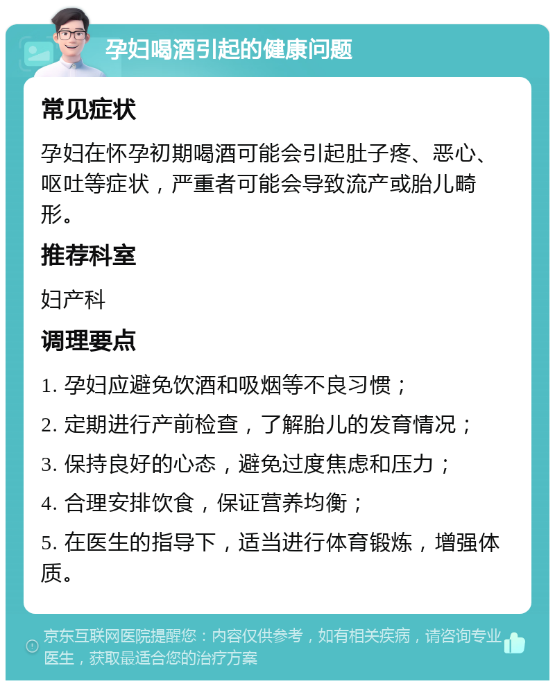 孕妇喝酒引起的健康问题 常见症状 孕妇在怀孕初期喝酒可能会引起肚子疼、恶心、呕吐等症状，严重者可能会导致流产或胎儿畸形。 推荐科室 妇产科 调理要点 1. 孕妇应避免饮酒和吸烟等不良习惯； 2. 定期进行产前检查，了解胎儿的发育情况； 3. 保持良好的心态，避免过度焦虑和压力； 4. 合理安排饮食，保证营养均衡； 5. 在医生的指导下，适当进行体育锻炼，增强体质。