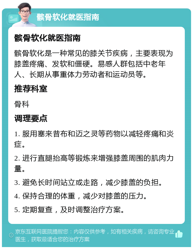 髌骨软化就医指南 髌骨软化就医指南 髌骨软化是一种常见的膝关节疾病，主要表现为膝盖疼痛、发软和僵硬。易感人群包括中老年人、长期从事重体力劳动者和运动员等。 推荐科室 骨科 调理要点 1. 服用塞来昔布和迈之灵等药物以减轻疼痛和炎症。 2. 进行直腿抬高等锻炼来增强膝盖周围的肌肉力量。 3. 避免长时间站立或走路，减少膝盖的负担。 4. 保持合理的体重，减少对膝盖的压力。 5. 定期复查，及时调整治疗方案。