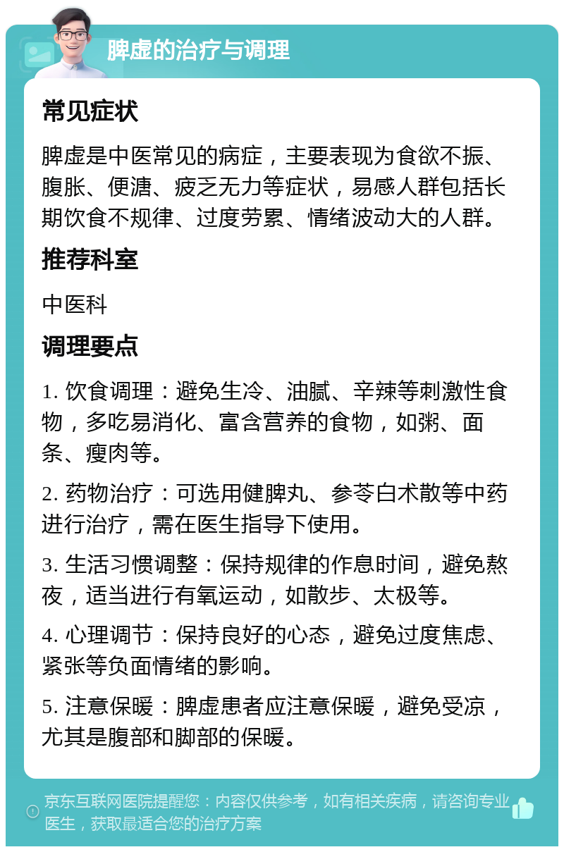 脾虚的治疗与调理 常见症状 脾虚是中医常见的病症，主要表现为食欲不振、腹胀、便溏、疲乏无力等症状，易感人群包括长期饮食不规律、过度劳累、情绪波动大的人群。 推荐科室 中医科 调理要点 1. 饮食调理：避免生冷、油腻、辛辣等刺激性食物，多吃易消化、富含营养的食物，如粥、面条、瘦肉等。 2. 药物治疗：可选用健脾丸、参苓白术散等中药进行治疗，需在医生指导下使用。 3. 生活习惯调整：保持规律的作息时间，避免熬夜，适当进行有氧运动，如散步、太极等。 4. 心理调节：保持良好的心态，避免过度焦虑、紧张等负面情绪的影响。 5. 注意保暖：脾虚患者应注意保暖，避免受凉，尤其是腹部和脚部的保暖。