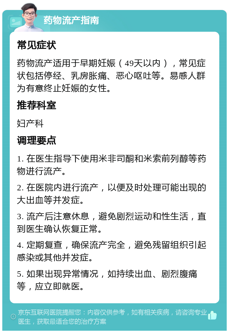 药物流产指南 常见症状 药物流产适用于早期妊娠（49天以内），常见症状包括停经、乳房胀痛、恶心呕吐等。易感人群为有意终止妊娠的女性。 推荐科室 妇产科 调理要点 1. 在医生指导下使用米非司酮和米索前列醇等药物进行流产。 2. 在医院内进行流产，以便及时处理可能出现的大出血等并发症。 3. 流产后注意休息，避免剧烈运动和性生活，直到医生确认恢复正常。 4. 定期复查，确保流产完全，避免残留组织引起感染或其他并发症。 5. 如果出现异常情况，如持续出血、剧烈腹痛等，应立即就医。