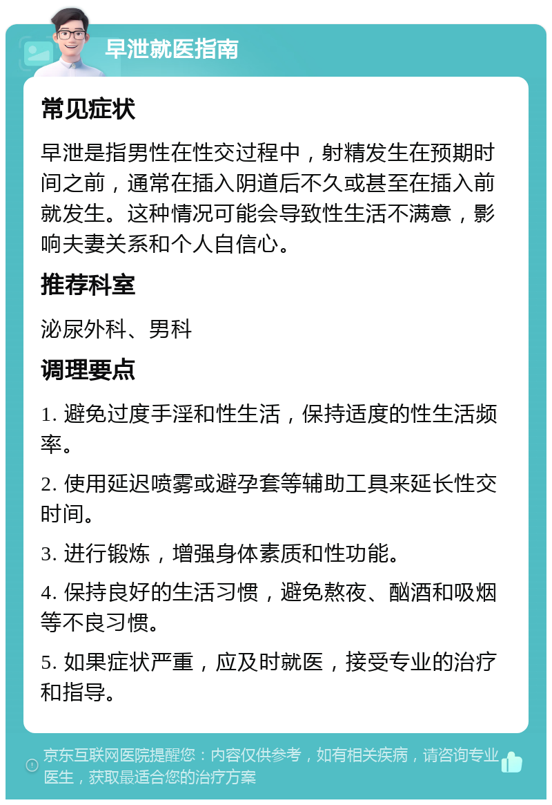 早泄就医指南 常见症状 早泄是指男性在性交过程中，射精发生在预期时间之前，通常在插入阴道后不久或甚至在插入前就发生。这种情况可能会导致性生活不满意，影响夫妻关系和个人自信心。 推荐科室 泌尿外科、男科 调理要点 1. 避免过度手淫和性生活，保持适度的性生活频率。 2. 使用延迟喷雾或避孕套等辅助工具来延长性交时间。 3. 进行锻炼，增强身体素质和性功能。 4. 保持良好的生活习惯，避免熬夜、酗酒和吸烟等不良习惯。 5. 如果症状严重，应及时就医，接受专业的治疗和指导。