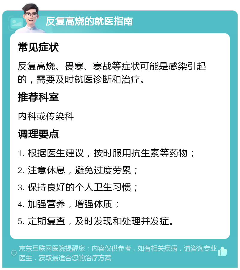 反复高烧的就医指南 常见症状 反复高烧、畏寒、寒战等症状可能是感染引起的，需要及时就医诊断和治疗。 推荐科室 内科或传染科 调理要点 1. 根据医生建议，按时服用抗生素等药物； 2. 注意休息，避免过度劳累； 3. 保持良好的个人卫生习惯； 4. 加强营养，增强体质； 5. 定期复查，及时发现和处理并发症。