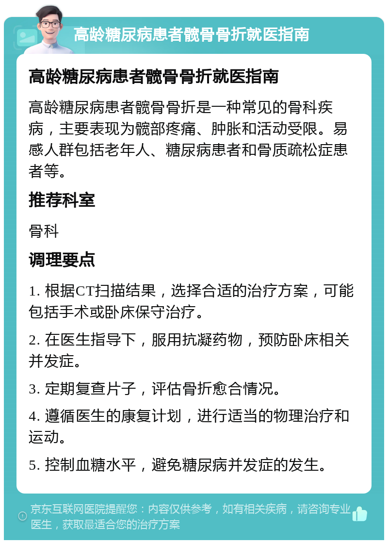 高龄糖尿病患者髋骨骨折就医指南 高龄糖尿病患者髋骨骨折就医指南 高龄糖尿病患者髋骨骨折是一种常见的骨科疾病，主要表现为髋部疼痛、肿胀和活动受限。易感人群包括老年人、糖尿病患者和骨质疏松症患者等。 推荐科室 骨科 调理要点 1. 根据CT扫描结果，选择合适的治疗方案，可能包括手术或卧床保守治疗。 2. 在医生指导下，服用抗凝药物，预防卧床相关并发症。 3. 定期复查片子，评估骨折愈合情况。 4. 遵循医生的康复计划，进行适当的物理治疗和运动。 5. 控制血糖水平，避免糖尿病并发症的发生。