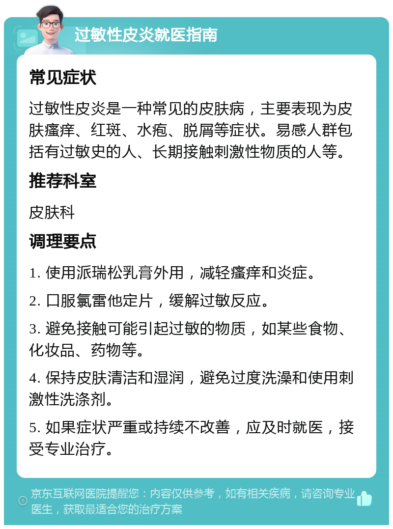 过敏性皮炎就医指南 常见症状 过敏性皮炎是一种常见的皮肤病，主要表现为皮肤瘙痒、红斑、水疱、脱屑等症状。易感人群包括有过敏史的人、长期接触刺激性物质的人等。 推荐科室 皮肤科 调理要点 1. 使用派瑞松乳膏外用，减轻瘙痒和炎症。 2. 口服氯雷他定片，缓解过敏反应。 3. 避免接触可能引起过敏的物质，如某些食物、化妆品、药物等。 4. 保持皮肤清洁和湿润，避免过度洗澡和使用刺激性洗涤剂。 5. 如果症状严重或持续不改善，应及时就医，接受专业治疗。