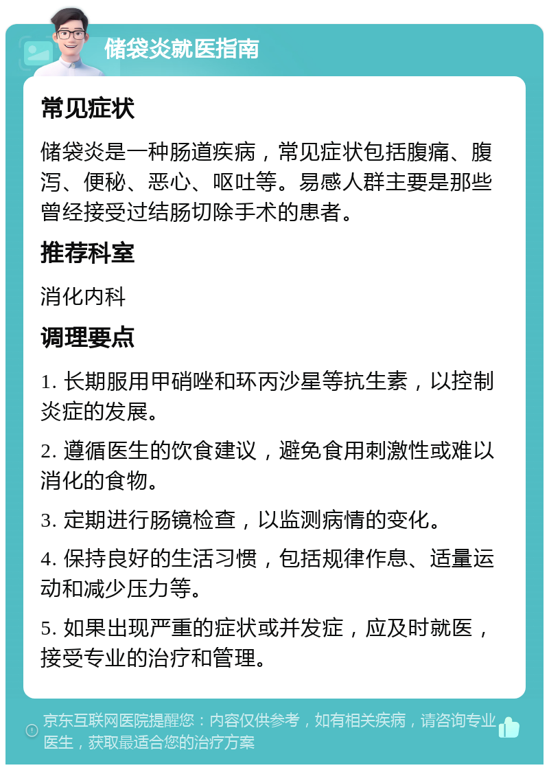 储袋炎就医指南 常见症状 储袋炎是一种肠道疾病，常见症状包括腹痛、腹泻、便秘、恶心、呕吐等。易感人群主要是那些曾经接受过结肠切除手术的患者。 推荐科室 消化内科 调理要点 1. 长期服用甲硝唑和环丙沙星等抗生素，以控制炎症的发展。 2. 遵循医生的饮食建议，避免食用刺激性或难以消化的食物。 3. 定期进行肠镜检查，以监测病情的变化。 4. 保持良好的生活习惯，包括规律作息、适量运动和减少压力等。 5. 如果出现严重的症状或并发症，应及时就医，接受专业的治疗和管理。