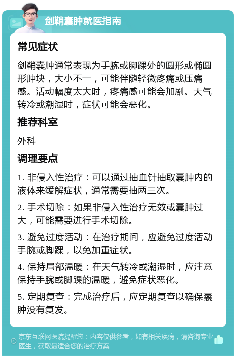 剑鞘囊肿就医指南 常见症状 剑鞘囊肿通常表现为手腕或脚踝处的圆形或椭圆形肿块，大小不一，可能伴随轻微疼痛或压痛感。活动幅度太大时，疼痛感可能会加剧。天气转冷或潮湿时，症状可能会恶化。 推荐科室 外科 调理要点 1. 非侵入性治疗：可以通过抽血针抽取囊肿内的液体来缓解症状，通常需要抽两三次。 2. 手术切除：如果非侵入性治疗无效或囊肿过大，可能需要进行手术切除。 3. 避免过度活动：在治疗期间，应避免过度活动手腕或脚踝，以免加重症状。 4. 保持局部温暖：在天气转冷或潮湿时，应注意保持手腕或脚踝的温暖，避免症状恶化。 5. 定期复查：完成治疗后，应定期复查以确保囊肿没有复发。