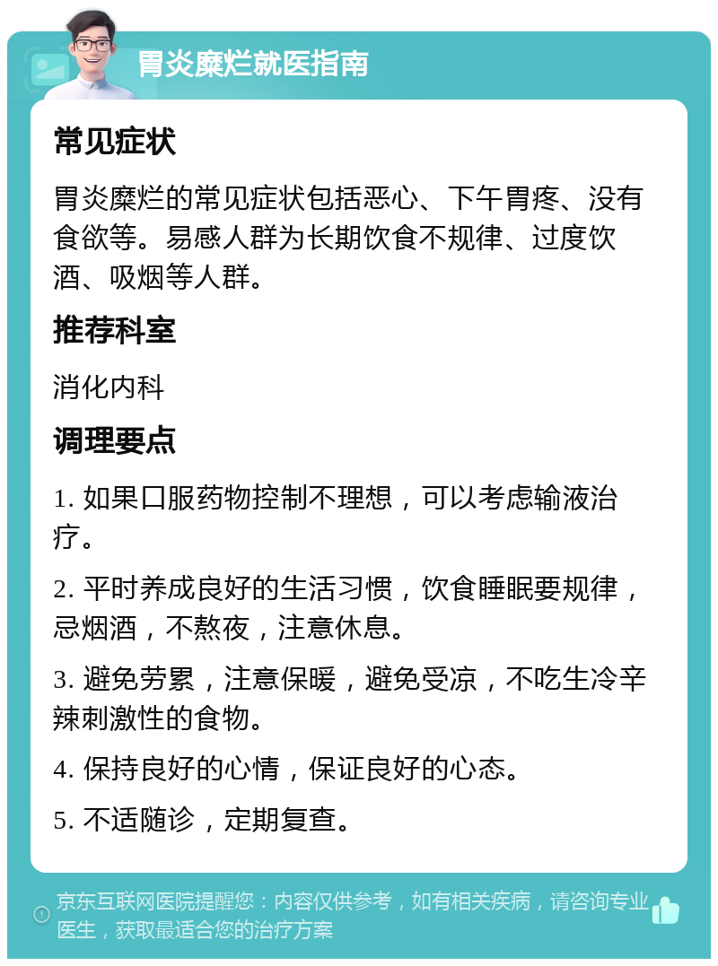 胃炎糜烂就医指南 常见症状 胃炎糜烂的常见症状包括恶心、下午胃疼、没有食欲等。易感人群为长期饮食不规律、过度饮酒、吸烟等人群。 推荐科室 消化内科 调理要点 1. 如果口服药物控制不理想，可以考虑输液治疗。 2. 平时养成良好的生活习惯，饮食睡眠要规律，忌烟酒，不熬夜，注意休息。 3. 避免劳累，注意保暖，避免受凉，不吃生冷辛辣刺激性的食物。 4. 保持良好的心情，保证良好的心态。 5. 不适随诊，定期复查。